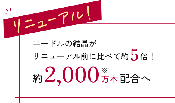 リニューアル ニードルの結晶がリニューアル前に比べて約5倍!
