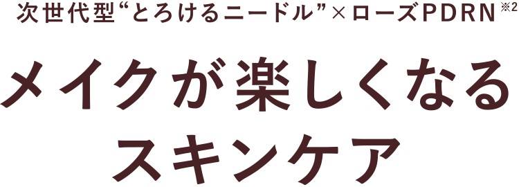 次世代型“とろけるニードル” × ローズPDRN メイクが楽しくなるスキンケア※2
