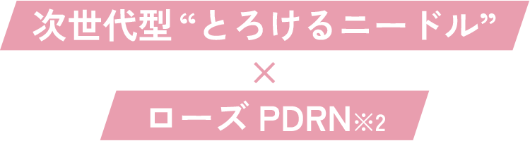 次世代型“とろけるニードル”×ローズPDRN ※2